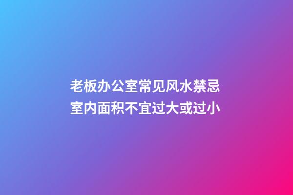 老板办公室常见风水禁忌 室内面积不宜过大或过小